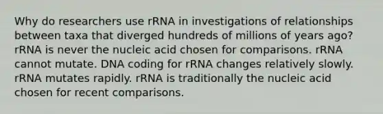 Why do researchers use rRNA in investigations of relationships between taxa that diverged hundreds of millions of years ago? rRNA is never the nucleic acid chosen for comparisons. rRNA cannot mutate. DNA coding for rRNA changes relatively slowly. rRNA mutates rapidly. rRNA is traditionally the nucleic acid chosen for recent comparisons.