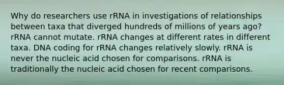 Why do researchers use rRNA in investigations of relationships between taxa that diverged hundreds of millions of years ago? rRNA cannot mutate. rRNA changes at different rates in different taxa. DNA coding for rRNA changes relatively slowly. rRNA is never the nucleic acid chosen for comparisons. rRNA is traditionally the nucleic acid chosen for recent comparisons.