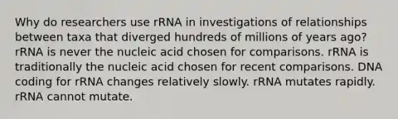 Why do researchers use rRNA in investigations of relationships between taxa that diverged hundreds of millions of years ago? rRNA is never the nucleic acid chosen for comparisons. rRNA is traditionally the nucleic acid chosen for recent comparisons. DNA coding for rRNA changes relatively slowly. rRNA mutates rapidly. rRNA cannot mutate.