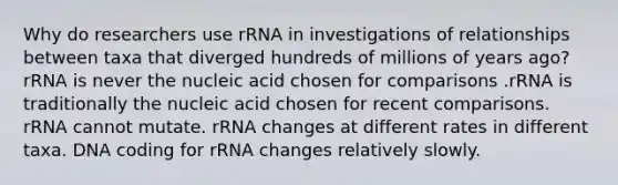 Why do researchers use rRNA in investigations of relationships between taxa that diverged hundreds of millions of years ago? rRNA is never the nucleic acid chosen for comparisons .rRNA is traditionally the nucleic acid chosen for recent comparisons. rRNA cannot mutate. rRNA changes at different rates in different taxa. DNA coding for rRNA changes relatively slowly.