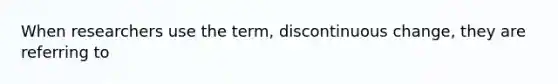 When researchers use the term, discontinuous change, they are referring to