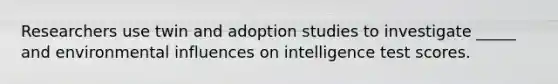 Researchers use twin and adoption studies to investigate _____ and environmental influences on intelligence test scores.