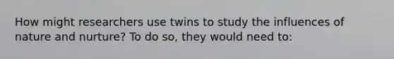 How might researchers use twins to study the influences of nature and nurture? To do so, they would need to: