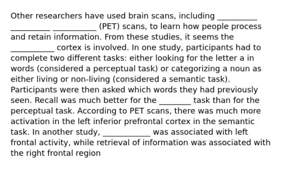 Other researchers have used brain scans, including __________ __________ ___________ (PET) scans, to learn how people process and retain information. From these studies, it seems the ___________ cortex is involved. In one study, participants had to complete two different tasks: either looking for the letter a in words (considered a perceptual task) or categorizing a noun as either living or non-living (considered a semantic task). Participants were then asked which words they had previously seen. Recall was much better for the ________ task than for the perceptual task. According to PET scans, there was much more activation in the left inferior prefrontal cortex in the semantic task. In another study, ____________ was associated with left frontal activity, while retrieval of information was associated with the right frontal region