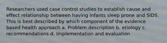 Researchers used case control studies to establish cause and effect relationship between having infants sleep prone and SIDS. This is best described by which component of the evidence based health approach a. Problem description b. etiology c. recommendations d. Implementation and evaluation