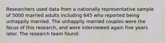 Researchers used data from a nationally representative sample of 5000 married adults including 645 who reported being unhappily married. The unhappily married couples were the focus of this research, and were interviewed again five years later. The research team found: