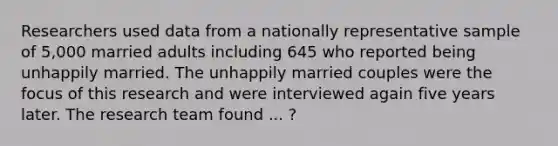 Researchers used data from a nationally representative sample of 5,000 married adults including 645 who reported being unhappily married. The unhappily married couples were the focus of this research and were interviewed again five years later. The research team found ... ?