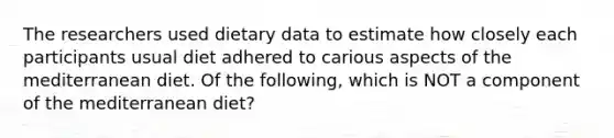 The researchers used dietary data to estimate how closely each participants usual diet adhered to carious aspects of the mediterranean diet. Of the following, which is NOT a component of the mediterranean diet?