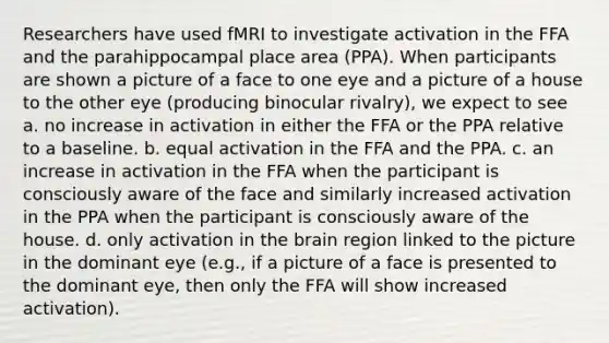 Researchers have used fMRI to investigate activation in the FFA and the parahippocampal place area (PPA). When participants are shown a picture of a face to one eye and a picture of a house to the other eye (producing binocular rivalry), we expect to see a. no increase in activation in either the FFA or the PPA relative to a baseline. b. equal activation in the FFA and the PPA. c. an increase in activation in the FFA when the participant is consciously aware of the face and similarly increased activation in the PPA when the participant is consciously aware of the house. d. only activation in the brain region linked to the picture in the dominant eye (e.g., if a picture of a face is presented to the dominant eye, then only the FFA will show increased activation).