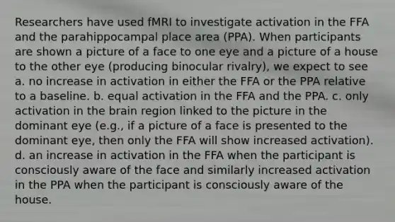 Researchers have used fMRI to investigate activation in the FFA and the parahippocampal place area (PPA). When participants are shown a picture of a face to one eye and a picture of a house to the other eye (producing binocular rivalry), we expect to see a. no increase in activation in either the FFA or the PPA relative to a baseline. b. equal activation in the FFA and the PPA. c. only activation in the brain region linked to the picture in the dominant eye (e.g., if a picture of a face is presented to the dominant eye, then only the FFA will show increased activation). d. an increase in activation in the FFA when the participant is consciously aware of the face and similarly increased activation in the PPA when the participant is consciously aware of the house.