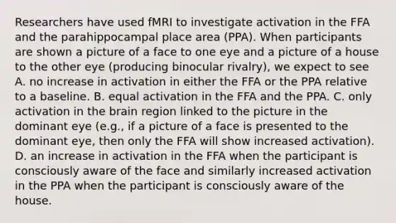 Researchers have used fMRI to investigate activation in the FFA and the parahippocampal place area (PPA). When participants are shown a picture of a face to one eye and a picture of a house to the other eye (producing binocular rivalry), we expect to see A. no increase in activation in either the FFA or the PPA relative to a baseline. B. equal activation in the FFA and the PPA. C. only activation in the brain region linked to the picture in the dominant eye (e.g., if a picture of a face is presented to the dominant eye, then only the FFA will show increased activation). D. an increase in activation in the FFA when the participant is consciously aware of the face and similarly increased activation in the PPA when the participant is consciously aware of the house.