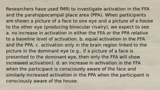 Researchers have used fMRI to investigate activation in the FFA and the parahippocampal place area (PPA). When participants are shown a picture of a face to one eye and a picture of a house to the other eye (producing binocular rivalry), we expect to see a. no increase in activation in either the FFA or the PPA relative to a baseline level of activation. b. equal activation in the FFA and the PPA. c. activation only in the brain region linked to the picture in the dominant eye (e.g., if a picture of a face is presented to the dominant eye, then only the FFA will show increased activation). d. an increase in activation in the FFA when the participant is consciously aware of the face and similarly increased activation in the PPA when the participant is consciously aware of the house.