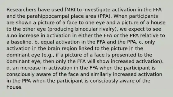 Researchers have used fMRI to investigate activation in the FFA and the parahippocampal place area (PPA). When participants are shown a picture of a face to one eye and a picture of a house to the other eye (producing binocular rivalry), we expect to see a.no increase in activation in either the FFA or the PPA relative to a baseline. b. equal activation in the FFA and the PPA. c. only activation in the brain region linked to the picture in the dominant eye (e.g., if a picture of a face is presented to the dominant eye, then only the FFA will show increased activation). d. an increase in activation in the FFA when the participant is consciously aware of the face and similarly increased activation in the PPA when the participant is consciously aware of the house.