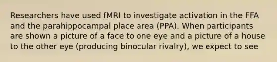 Researchers have used fMRI to investigate activation in the FFA and the parahippocampal place area (PPA). When participants are shown a picture of a face to one eye and a picture of a house to the other eye (producing binocular rivalry), we expect to see