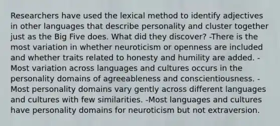 Researchers have used the lexical method to identify adjectives in other languages that describe personality and cluster together just as the Big Five does. What did they discover? -There is the most variation in whether neuroticism or openness are included and whether traits related to honesty and humility are added. -Most variation across languages and cultures occurs in the personality domains of agreeableness and conscientiousness. -Most personality domains vary gently across different languages and cultures with few similarities. -Most languages and cultures have personality domains for neuroticism but not extraversion.