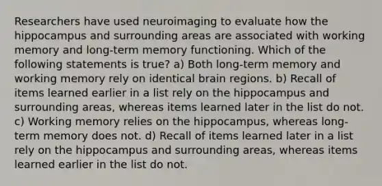 Researchers have used neuroimaging to evaluate how the hippocampus and surrounding areas are associated with working memory and long-term memory functioning. Which of the following statements is true? a) Both long-term memory and working memory rely on identical brain regions. b) Recall of items learned earlier in a list rely on the hippocampus and surrounding areas, whereas items learned later in the list do not. c) Working memory relies on the hippocampus, whereas long-term memory does not. d) Recall of items learned later in a list rely on the hippocampus and surrounding areas, whereas items learned earlier in the list do not.