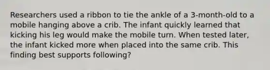 Researchers used a ribbon to tie the ankle of a 3-month-old to a mobile hanging above a crib. The infant quickly learned that kicking his leg would make the mobile turn. When tested later, the infant kicked more when placed into the same crib. This finding best supports following?