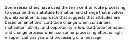 Some researchers have used the term central-route processing to describe the: a.attitude formation and change that involves low elaboration. b.approach that suggests that attitudes are based on emotions. c.attitude change when consumers' motivation, ability, and opportunity is low. d.attitude formation and change process when consumer processing effort is high. e.superficial analysis and processing of a message.