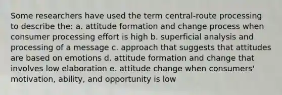 Some researchers have used the term central-route processing to describe the: a. attitude formation and change process when consumer processing effort is high b. superficial analysis and processing of a message c. approach that suggests that attitudes are based on emotions d. attitude formation and change that involves low elaboration e. attitude change when consumers' motivation, ability, and opportunity is low