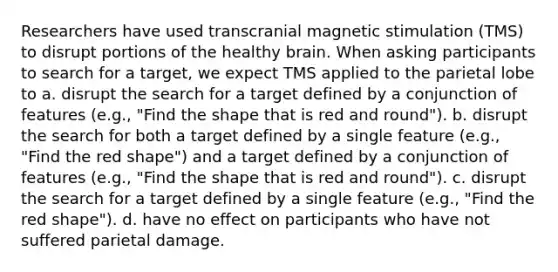 Researchers have used transcranial magnetic stimulation (TMS) to disrupt portions of the healthy brain. When asking participants to search for a target, we expect TMS applied to the parietal lobe to a. disrupt the search for a target defined by a conjunction of features (e.g., "Find the shape that is red and round"). b. disrupt the search for both a target defined by a single feature (e.g., "Find the red shape") and a target defined by a conjunction of features (e.g., "Find the shape that is red and round"). c. disrupt the search for a target defined by a single feature (e.g., "Find the red shape"). d. have no effect on participants who have not suffered parietal damage.