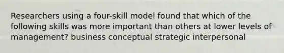 Researchers using a four-skill model found that which of the following skills was more important than others at lower levels of management? business conceptual strategic interpersonal