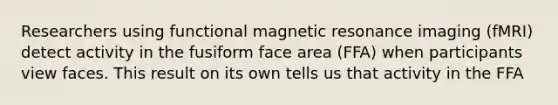 Researchers using <a href='https://www.questionai.com/knowledge/kQMw51cTpC-functional-magnetic-resonance' class='anchor-knowledge'>functional magnetic resonance</a> imaging (fMRI) detect activity in the fusiform face area (FFA) when participants view faces. This result on its own tells us that activity in the FFA