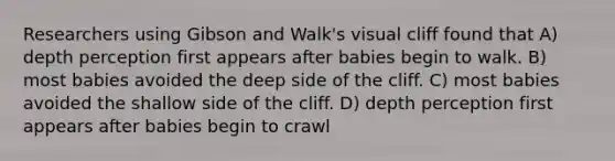 Researchers using Gibson and Walk's visual cliff found that A) depth perception first appears after babies begin to walk. B) most babies avoided the deep side of the cliff. C) most babies avoided the shallow side of the cliff. D) depth perception first appears after babies begin to crawl