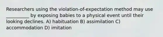 Researchers using the violation-of-expectation method may use __________ by exposing babies to a physical event until their looking declines. A) habituation B) assimilation C) accommodation D) imitation