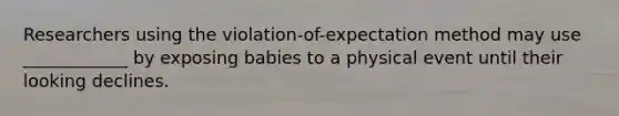 Researchers using the violation-of-expectation method may use ____________ by exposing babies to a physical event until their looking declines.