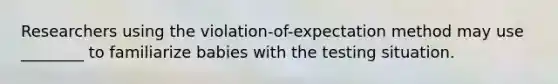 Researchers using the violation-of-expectation method may use ________ to familiarize babies with the testing situation.