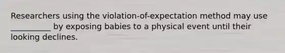 Researchers using the violation-of-expectation method may use __________ by exposing babies to a physical event until their looking declines.