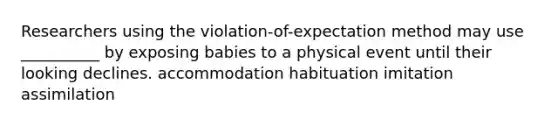 Researchers using the violation-of-expectation method may use __________ by exposing babies to a physical event until their looking declines. accommodation habituation imitation assimilation