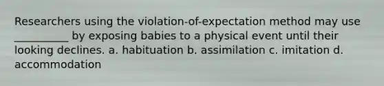 Researchers using the violation-of-expectation method may use __________ by exposing babies to a physical event until their looking declines. a. habituation b. assimilation c. imitation d. accommodation