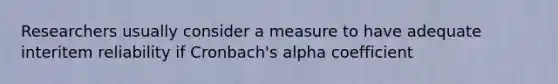 Researchers usually consider a measure to have adequate interitem reliability if Cronbach's alpha coefficient