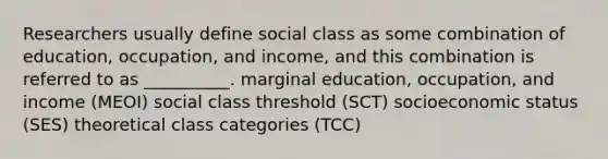 Researchers usually define social class as some combination of education, occupation, and income, and this combination is referred to as __________. marginal education, occupation, and income (MEOI) social class threshold (SCT) socioeconomic status (SES) theoretical class categories (TCC)