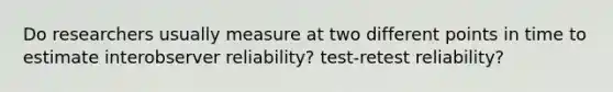 Do researchers usually measure at two different points in time to estimate interobserver reliability? test-retest reliability?