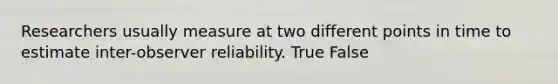 Researchers usually measure at two different points in time to estimate inter-observer reliability. True False