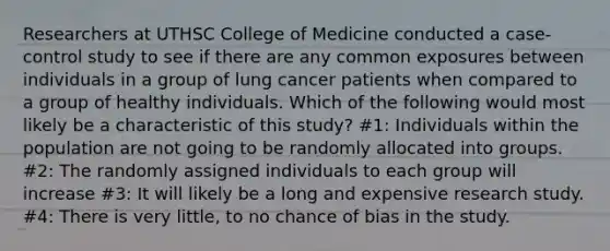 Researchers at UTHSC College of Medicine conducted a case-control study to see if there are any common exposures between individuals in a group of lung cancer patients when compared to a group of healthy individuals. Which of the following would most likely be a characteristic of this study? #1: Individuals within the population are not going to be randomly allocated into groups. #2: The randomly assigned individuals to each group will increase #3: It will likely be a long and expensive research study. #4: There is very little, to no chance of bias in the study.