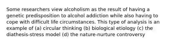 Some researchers view alcoholism as the result of having a genetic predisposition to alcohol addiction while also having to cope with difficult life circumstances. This type of analysis is an example of (a) circular thinking (b) biological etiology (c) the diathesis-stress model (d) the nature-nurture controversy