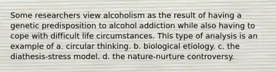 Some researchers view alcoholism as the result of having a genetic predisposition to alcohol addiction while also having to cope with difficult life circumstances. This type of analysis is an example of a. circular thinking. b. biological etiology. c. the diathesis-stress model. d. the nature-nurture controversy.