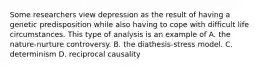 Some researchers view depression as the result of having a genetic predisposition while also having to cope with difficult life circumstances. This type of analysis is an example of A. the nature-nurture controversy. B. the diathesis-stress model. C. determinism D. reciprocal causality