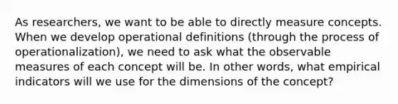 As researchers, we want to be able to directly measure concepts. When we develop operational definitions (through the process of operationalization), we need to ask what the observable measures of each concept will be. In other words, what empirical indicators will we use for the dimensions of the concept?