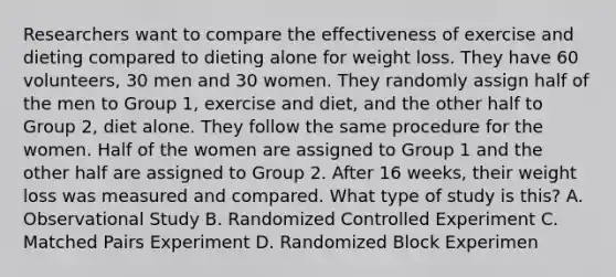 Researchers want to compare the effectiveness of exercise and dieting compared to dieting alone for weight loss. They have 60 volunteers, 30 men and 30 women. They randomly assign half of the men to Group 1, exercise and diet, and the other half to Group 2, diet alone. They follow the same procedure for the women. Half of the women are assigned to Group 1 and the other half are assigned to Group 2. After 16 weeks, their weight loss was measured and compared. What type of study is this? A. Observational Study B. Randomized Controlled Experiment C. Matched Pairs Experiment D. Randomized Block Experimen