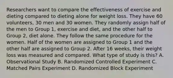 Researchers want to compare the effectiveness of exercise and dieting compared to dieting alone for weight loss. They have 60 volunteers, 30 men and 30 women. They randomly assign half of the men to Group 1, exercise and diet, and the other half to Group 2, diet alone. They follow the same procedure for the women. Half of the women are assigned to Group 1 and the other half are assigned to Group 2. After 16 weeks, their weight loss was measured and compared. What type of study is this? A. Observational Study B. Randomized Controlled Experiment C. Matched Pairs Experiment D. Randomized Block Experiment