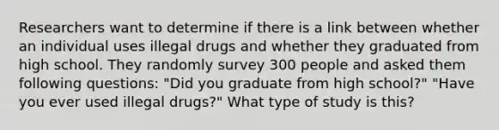 Researchers want to determine if there is a link between whether an individual uses illegal drugs and whether they graduated from high school. They randomly survey 300 people and asked them following questions: "Did you graduate from high school?" "Have you ever used illegal drugs?" What type of study is this?