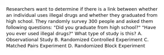 Researchers want to determine if there is a link between whether an individual uses illegal drugs and whether they graduated from high school. They randomly survey 300 people and asked them following questions: "Did you graduate from high school?" "Have you ever used illegal drugs?" What type of study is this? A. Observational Study B. Randomized Controlled Experiment C. Matched Pairs Experiment D. Randomized Block Experiment