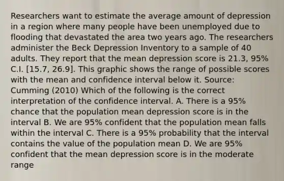 Researchers want to estimate the average amount of depression in a region where many people have been unemployed due to flooding that devastated the area two years ago. The researchers administer the Beck Depression Inventory to a sample of 40 adults. They report that the mean depression score is 21.3, 95% C.I. [15.7, 26.9]. This graphic shows the range of possible scores with the mean and confidence interval below it. Source: Cumming (2010) Which of the following is the correct interpretation of the confidence interval. A. There is a 95% chance that the population mean depression score is in the interval B. We are 95% confident that the population mean falls within the interval C. There is a 95% probability that the interval contains the value of the population mean D. We are 95% confident that the mean depression score is in the moderate range