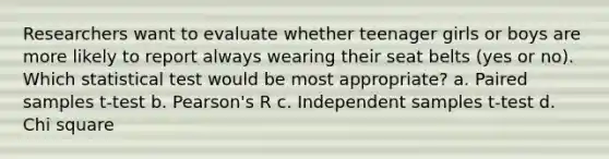 Researchers want to evaluate whether teenager girls or boys are more likely to report always wearing their seat belts (yes or no). Which statistical test would be most appropriate? a. Paired samples t-test b. Pearson's R c. Independent samples t-test d. Chi square