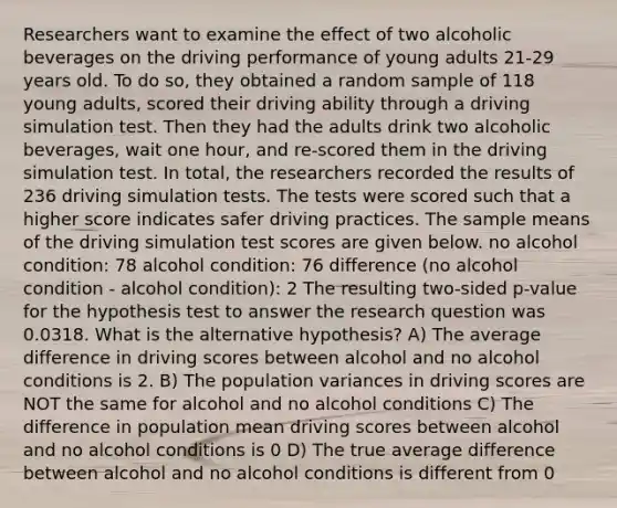 Researchers want to examine the effect of two alcoholic beverages on the driving performance of young adults 21-29 years old. To do so, they obtained a random sample of 118 young adults, scored their driving ability through a driving simulation test. Then they had the adults drink two alcoholic beverages, wait one hour, and re-scored them in the driving simulation test. In total, the researchers recorded the results of 236 driving simulation tests. The tests were scored such that a higher score indicates safer driving practices. The sample means of the driving simulation test scores are given below. no alcohol condition: 78 alcohol condition: 76 difference (no alcohol condition - alcohol condition): 2 The resulting two-sided p-value for the hypothesis test to answer the research question was 0.0318. What is the alternative hypothesis? A) The average difference in driving scores between alcohol and no alcohol conditions is 2. B) The population variances in driving scores are NOT the same for alcohol and no alcohol conditions C) The difference in population mean driving scores between alcohol and no alcohol conditions is 0 D) The true average difference between alcohol and no alcohol conditions is different from 0