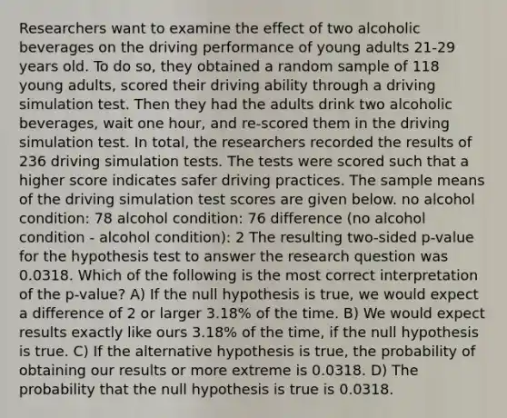 Researchers want to examine the effect of two alcoholic beverages on the driving performance of young adults 21-29 years old. To do so, they obtained a random sample of 118 young adults, scored their driving ability through a driving simulation test. Then they had the adults drink two alcoholic beverages, wait one hour, and re-scored them in the driving simulation test. In total, the researchers recorded the results of 236 driving simulation tests. The tests were scored such that a higher score indicates safer driving practices. The sample means of the driving simulation test scores are given below. no alcohol condition: 78 alcohol condition: 76 difference (no alcohol condition - alcohol condition): 2 The resulting two-sided p-value for the hypothesis test to answer the research question was 0.0318. Which of the following is the most correct interpretation of the p-value? A) If the null hypothesis is true, we would expect a difference of 2 or larger 3.18% of the time. B) We would expect results exactly like ours 3.18% of the time, if the null hypothesis is true. C) If the alternative hypothesis is true, the probability of obtaining our results or more extreme is 0.0318. D) The probability that the null hypothesis is true is 0.0318.